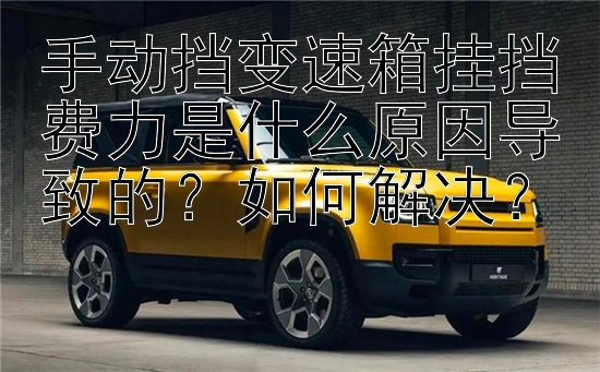 手动挡变速箱挂挡费力是什么原因导致的？如何解决？