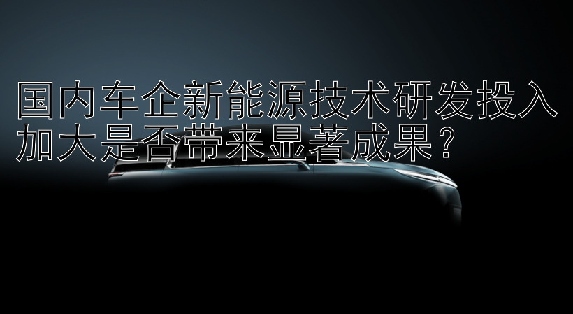 国内车企新能源技术研发投入加大是否带来显著成果？