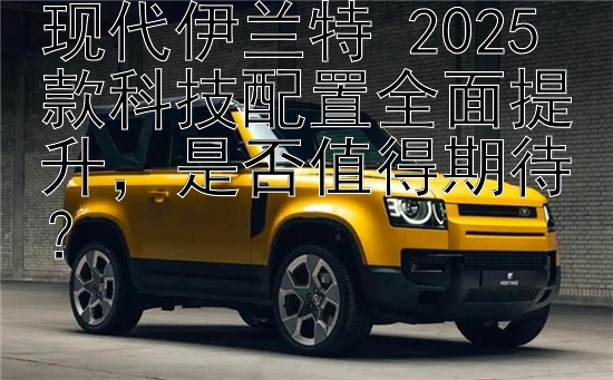 现代伊兰特 2025 款科技配置全面提升是否值得期待？