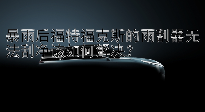 暴雨后福特福克斯的雨刮器无法刮净该如何解决？