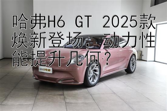 哈弗H6 GT 2025款焕新登场，动力性能提升几何？