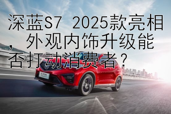 深蓝S7 2025款亮相，外观内饰升级能否打动消费者？