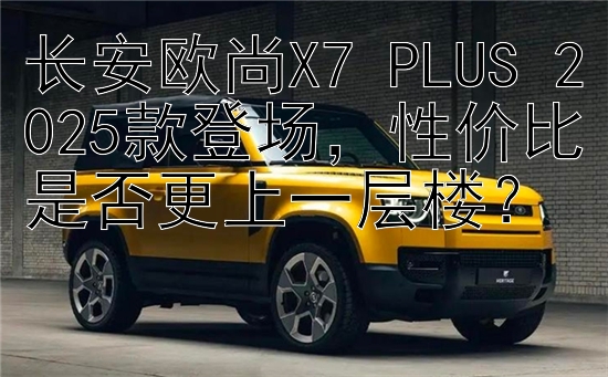 长安欧尚X7 PLUS 2025款登场，性价比是否更上一层楼？