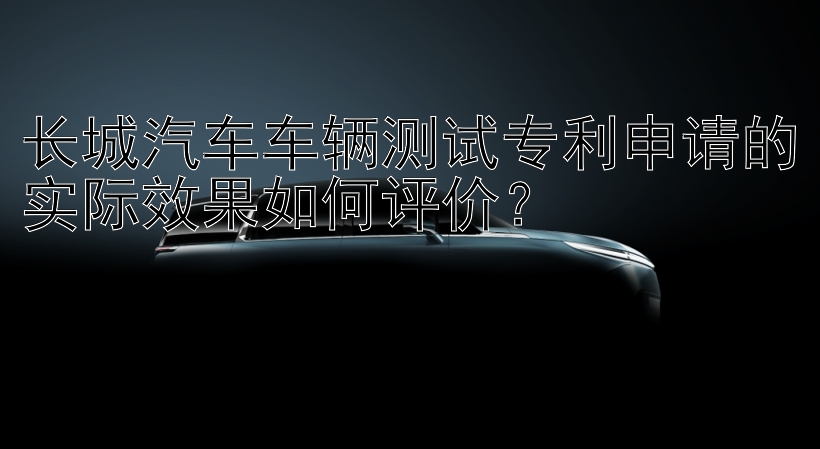 长城汽车车辆测试专利申请的实际效果如何评价？